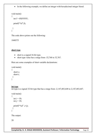 Compiled By: Er. K. KHAJA MOHIDEEN, Assistant Professor / Information Technology Page 24
 In the following example, we define an integer with hexadecimal integer literal.
void main()
{
int f = 0XFFFFF;
printf(“%f”,f);
}
}
The code above prints out the following:
1048575
short type
 short is a signed 16-bit type.
 short type value has a range from -32,768 to 32,767.
Here are some examples of short variable declarations:
void main()
{
short s;
short t;
}
}
int type
int type is a signed 32-bit type that has a range from -2,147,483,648 to 2,147,483,647.
void main()
{
int i = 10;
int j = 10;
printf(“%d” ,i+j);
}
}
The output:
20
 