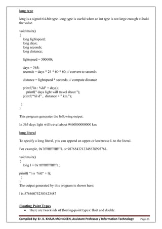 Compiled By: Er. K. KHAJA MOHIDEEN, Assistant Professor / Information Technology Page 25
long type
long is a signed 64-bit type. long type is useful when an int type is not large enough to hold
the value.
void main()
{
long lightspeed;
long days;
long seconds;
long distance;
lightspeed = 300000;
days = 365;
seconds = days * 24 * 60 * 60; // convert to seconds
distance = lightspeed * seconds; // compute distance
printf("In : %ld" + days);
printf(" days light will travel about ");
printf(“%l d” , distance + " km.");
}
}
This program generates the following output:
In 365 days light will travel about 9460800000000 km.
long literal
To specify a long literal, you can append an upper-or lowercase L to the literal.
For example, 0x7ffffffffffffffL or 987654321234567899876L.
void main()
{
long l = 0x7ffffffffffffffL;
printf( "l is %ld” + l);
}
}
The output generated by this program is shown here:
l is 576460752303423487
Floating Point Types
 There are two kinds of floating-point types: float and double.
 