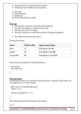 Compiled By: Er. K. KHAJA MOHIDEEN, Assistant Professor / Information Technology Page 26
 float type represents single-precision numbers.
 double type stores double-precision numbers.
a) float type
b) float type literal
c) double type
d) double Floating-Point Literals
float type
 Floating-Point Types has whole part and decimal part.
 The type float specifies a single-precision value.
 float type uses 32 bits of storage.
 float type variables are useful when you need a fractional component.
 The width and ranges are shown here:
Floating-Point Types
Name Width in Bits Approximate Range
float 32 3.4E-38 to 3.4E+38
double 64 1.7E-308 to 1.7E+308
long double 80 3.4E-4932 to 1.1E+4932
Here are some example float variable declarations:
void main() {
float high, low;
}
}
float type literal
Floating-point literals in Java default to double precision. To specify a float literal, you
must append an F or f to the constant.
public static void main(String[] argv) {
float f = 1.1f;
System.out.println("f is " + f);
}
}
The output generated by this program is shown here:
f is 1.1
 