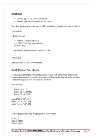 Compiled By: Er. K. KHAJA MOHIDEEN, Assistant Professor / Information Technology Page 27
double type
 double type is for Double precision.
 double type uses 64 bits to store a value.
Here is a short program that uses double variables to compute the area of a circle:
void main()
{
double pi, r, a;
r = 10.8888; // radius of circle
pi = 3.1415926; // pi, approximately
a = pi * r * r;
System.out.println("Area of circle is " + a);
}
}
The output:
Area of circle is 372.4859596381597
double Floating-Point Literals
Floating-point numbers represent decimal values with a fractional component.
Floating-point numbers can be expressed in either standard or scientific notation.
The following code uses the standard notation.
void main()
{
double d1 = 2.0;
double d2 = 3.14159;
double d3 = 0.6667;
printf("d1 is %f” , d1);
printf ("d2 is %f" d2);
printf ("d3 is %f", d3);
}
The output generated by this program is shown here:
d1 is 2.0
d2 is 3.14159
d3 is 0.6667
 