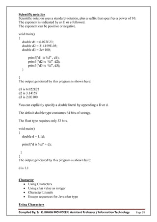 Compiled By: Er. K. KHAJA MOHIDEEN, Assistant Professor / Information Technology Page 28
Scientific notation
Scientific notation uses a standard-notation, plus a suffix that specifies a power of 10.
The exponent is indicated by an E or e followed.
The exponent can be positive or negative.
void main()
{
double d1 = 6.022E23;
double d2 = 314159E-05;
double d3 = 2e+100;
printf("d1 is %f” , d1);
printf ("d2 is %f" d2);
printf ("d3 is %f", d3);
}
}
The output generated by this program is shown here:
d1 is 6.022E23
d2 is 3.14159
d3 is 2.0E100
You can explicitly specify a double literal by appending a D or d.
The default double type consumes 64 bits of storage.
The float type requires only 32 bits.
void main()
{
double d = 1.1d;
printf("d is %d" + d);
}
}
The output generated by this program is shown here:
d is 1.1
Character
 Using Characters
 Using char value as integer
 Character Literals
 Escape sequences for Java char type
Using Characters
 