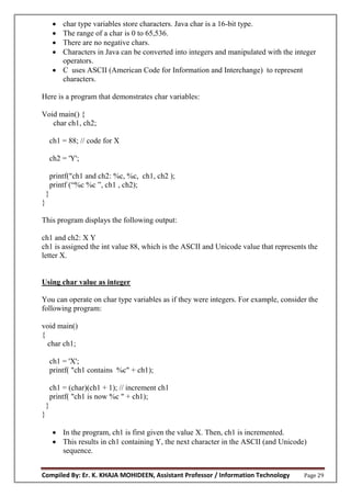 Compiled By: Er. K. KHAJA MOHIDEEN, Assistant Professor / Information Technology Page 29
 char type variables store characters. Java char is a 16-bit type.
 The range of a char is 0 to 65,536.
 There are no negative chars.
 Characters in Java can be converted into integers and manipulated with the integer
operators.
 C uses ASCII (American Code for Information and Interchange) to represent
characters.
Here is a program that demonstrates char variables:
Void main() {
char ch1, ch2;
ch1 = 88; // code for X
ch2 = 'Y';
printf("ch1 and ch2: %c, %c, ch1, ch2 );
printf (“%c %c ”, ch1 , ch2);
}
}
This program displays the following output:
ch1 and ch2: X Y
ch1 is assigned the int value 88, which is the ASCII and Unicode value that represents the
letter X.
Using char value as integer
You can operate on char type variables as if they were integers. For example, consider the
following program:
void main()
{
char ch1;
ch1 = 'X';
printf( "ch1 contains %c" + ch1);
ch1 = (char)(ch1 + 1); // increment ch1
printf( "ch1 is now %c " + ch1);
}
}
 In the program, ch1 is first given the value X. Then, ch1 is incremented.
 This results in ch1 containing Y, the next character in the ASCII (and Unicode)
sequence.
 