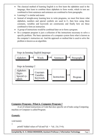 Compiled By: Er. K. KHAJA MOHIDEEN, Assistant Professor / Information Technology Page 3
 The classical method of learning English is to first learn the alphabets used in the
language, then learn to combine these alphabets to form words, which in turn are
combined to form sentences and sentences are combined to form paragraphs.
 Learning C is similar and easier.
 Instead of straight-away learning how to write programs, we must first know what
alphabets, numbers and special symbols are used in C, then how using them
constants, variables and keywords are constructed, and finally how are these
combined to form an instruction.
 A group of instructions would be combined later on to form a program.
 So a computer program is just a collection of the instructions necessary to solve a
specific problem. The basic operations of a computer system form what is known as
the computer’s instruction set. And the approach or method that is used to solve the
problem is known as an algorithm.
Computer Program : What is Computer Program ?
A set of related instructions or Code that does specific set of tasks using Computing
machine or Computer is called Program.
Example:
void main()
{
printf(“Added values of %d and %d = %d , 5,6, 5+6);
 