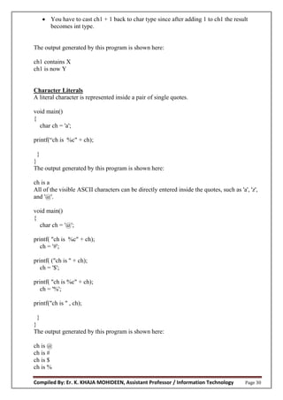 Compiled By: Er. K. KHAJA MOHIDEEN, Assistant Professor / Information Technology Page 30
 You have to cast ch1 + 1 back to char type since after adding 1 to ch1 the result
becomes int type.
The output generated by this program is shown here:
ch1 contains X
ch1 is now Y
Character Literals
A literal character is represented inside a pair of single quotes.
void main()
{
char ch = 'a';
printf(“ch is %c" + ch);
}
}
The output generated by this program is shown here:
ch is a
All of the visible ASCII characters can be directly entered inside the quotes, such as 'a', 'z',
and '@'.
void main()
{
char ch = '@';
printf( "ch is %c" + ch);
ch = '#';
printf( ("ch is " + ch);
ch = '$';
printf( "ch is %c" + ch);
ch = '%';
printf("ch is " , ch);
}
}
The output generated by this program is shown here:
ch is @
ch is #
ch is $
ch is %
 