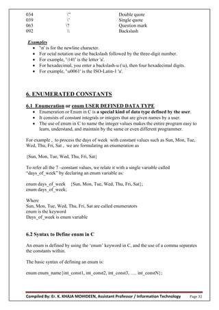 Compiled By: Er. K. KHAJA MOHIDEEN, Assistant Professor / Information Technology Page 32
034 ” Double quote
039 ’ Single quote
063 ? Question mark
092  Backslash
Examples
 'n' is for the newline character.
 For octal notation use the backslash followed by the three-digit number.
 For example, '141' is the letter 'a'.
 For hexadecimal, you enter a backslash-u (u), then four hexadecimal digits.
 For example, 'u0061' is the ISO-Latin-1 'a'.
6. ENUMERATED CONSTANTS
6.1 Enumeration or enum USER DEFINED DATA TYPE
 Enumeration or Enum in C is a special kind of data type defined by the user.
 It consists of constant integrals or integers that are given names by a user.
 The use of enum in C to name the integer values makes the entire program easy to
learn, understand, and maintain by the same or even different programmer.
For example , to process the days of week with constant values such as Sun, Mon, Tue,
Wed, Thu, Fri, Sat , we are formulating an enumeration as
{Sun, Mon, Tue, Wed, Thu, Fri, Sat}
To refer all the 7 –constant values, we relate it with a single variable called
“days_of_week” by declaring an enum variable as:
enum days_of_week {Sun, Mon, Tue, Wed, Thu, Fri, Sat};
enum days_of_week;
Where
Sun, Mon, Tue, Wed, Thu, Fri, Sat are called enumerators
enum is the keyword
Days_of_week is enum variable
6.2 Syntax to Define enum in C
An enum is defined by using the ‘enum’ keyword in C, and the use of a comma separates
the constants within.
The basic syntax of defining an enum is:
enum enum_name{int_const1, int_const2, int_const3, …. int_constN};
 