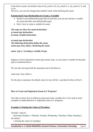 Compiled By: Er. K. KHAJA MOHIDEEN, Assistant Professor / Information Technology Page 33
In the above syntax, the default value of int_const1 is 0, int_const2 is 1, int_const3 is 2, and
so on.
However, you can also change these default values while declaring the enum.
Enumerated Type Declaration to Create a Variable
 Similar to pre-defined data types like int and char, you can also declare a variable
for enum and other user-defined data types.
 Here’s how to create a variable for enum.
The steps are there for enum declaration:
a) enum type declaration
b) enum variable declaration
a) enum type declaration
The following declaration define the enum
enum type (true, false); //declaring the enum
enum type e; //creating a variable of type
Suppose we have declared an enum type named type; we can create a variable for that data
type as mentioned above.
We can also converge both the statements and write them as:
enum type (true, false) e;
For the above statement, the default value for true will be 1, and that for false will be 0.
How to Create and Implement Enum in C Program?
Now that we know how to define an enum and create variables for it, let’s look at some
examples to understand how to implement enum in C programs.
Example 1: Printing the Values of Weekdays
#include <stdio.h>
enum days{Sunday=1, Monday, Tuesday, Wednesday, Thursday, Friday, Saturday};
int main(){
// printing the values of weekdays
 
