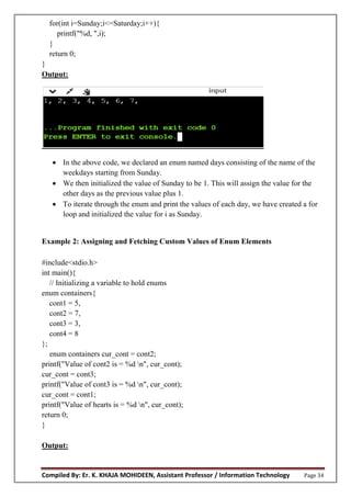 Compiled By: Er. K. KHAJA MOHIDEEN, Assistant Professor / Information Technology Page 34
for(int i=Sunday;i<=Saturday;i++){
printf("%d, ",i);
}
return 0;
}
Output:
 In the above code, we declared an enum named days consisting of the name of the
weekdays starting from Sunday.
 We then initialized the value of Sunday to be 1. This will assign the value for the
other days as the previous value plus 1.
 To iterate through the enum and print the values of each day, we have created a for
loop and initialized the value for i as Sunday.
Example 2: Assigning and Fetching Custom Values of Enum Elements
#include<stdio.h>
int main(){
// Initializing a variable to hold enums
enum containers{
cont1 = 5,
cont2 = 7,
cont3 = 3,
cont4 = 8
};
enum containers cur_cont = cont2;
printf("Value of cont2 is = %d n", cur_cont);
cur_cont = cont3;
printf("Value of cont3 is = %d n", cur_cont);
cur_cont = cont1;
printf("Value of hearts is = %d n", cur_cont);
return 0;
}
Output:
 