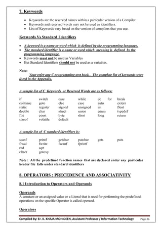 Compiled By: Er. K. KHAJA MOHIDEEN, Assistant Professor / Information Technology Page 36
7. Keywords
 Keywords are the reserved names within a particular version of a Compiler.
 Keywords and reserved words may not be used as identifiers.
 List of Keywords vary based on the version of compilers that you use.
Keywords Vs Standard Identifiers
 A keyword is a name or word which is defined by the programming language.
 The standard identifier is a name or word which meaning is defined by the
programming language.
 Keywords must not be used as Variables
 But Standard Identifiers should not be used as a variables.
Note:
Your refer any C programming text book . The complete list of keywords were
listed in the Appendix.
A sample list of C Keywords or Reserved Words are as follows:
if switch case while do for break
continue goto else case auto extern
static register signed unsigned int float
double char struct union enum typedef
file const byte short long return
sizeof volatile default
A sample list of C standard identifiers is:
scanf printf getchar putchar gets puts
fread fwrite fscanf fprintf
rnd sqrt
clrscr gotoxy
Note : All the predefined function names that are declared under any particular
header file falls under standard identifiers
8. OPERATORS : PRECEDENCE AND ASSOCIATIVITY
8.1 Introduction to Operators and Operands
Operands
A constant or an assigned value or a Literal that is used for performing the predefined
operations on the specific Operator is called operand.
Operators
 