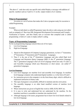 Compiled By: Er. K. KHAJA MOHIDEEN, Assistant Professor / Information Technology Page 4
}
The above C code does only one specific task called Display a message with addition of
specific numbers such as 5 and 6 is 11 on the output window of a C runtime.
What is Programming?
An action or a set of actions that makes the Code or program ready for execution is
called Programming.
Example:
When an individual so called Programmer types the above code using any text editor
such as notepad or C Run time IDE (Integrated Development Environment) and Compile –
Verification of Syntax and then finally runs or executes that compiled code is called
programming of above C code or simply called C coding.
Types of Programming Languages
So for as programming language concern these are of two types.
1) Low level language
2) High level language
1. Based on Development of Computer Language generations, we have 1st
Generation,
2nd
Generation, 3rd
Generation and 4th
Generation Languages.
2. Thus C is the one of the 3rd
Generation Languages and also called High level
Language and Structures Query Language (SQL) is the 4th
generation Language.
The 1st
generation Language is the Low level Language which uses only 0’s and 1’s
and Assembly Language which uses Mnemonics or short names are called 2nd
generation Languages.
Low level language:
 Low level languages are machine level and assembly level language. In machine
level language computer only understand digital numbers i.e. in the form of 0 and 1.
 So, instruction given to the computer is in the form binary digit, which is difficult to
implement instruction in binary code.
 This type of program is not portable, difficult to maintain and also error prone.
 The assembly language is on other hand modified version of machine level
language.
 Where instructions are given in English like word as ADD, SUM, MOV etc.
 It is easy to write and understand but not understand by the machine. So the
translator used here is assembler to translate into machine level.
 Although language is bit easier, programmer has to know low level details related to
low level language.
 