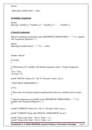 Compiled By: Er. K. KHAJA MOHIDEEN, Assistant Professor / Information Technology Page 41
Syntax:
[data-type] variable-name = value;
b) Multiple Assignment
Syntax:
data-type Variable_n = Variable_n-1 = Variable_n-1 = … Variable_1;
c) Special Assignment
Special Assignment are possibly using ARITHMETIC OPERATORS (+ - * / % ) together
with Assignment Operator ( = )
Syntax:
[data-type] variable-name [+ - * / % ] = value;
include <stdio.h>
int main()
{
`
w/*Declaration of C variables with default assignment values – Simple Assignment
*/
int a = 7,b,c;
int Total = 21;
printf(" INITIAL Values of a= %d , b =%d and c=%dn", a,b,c );
/* MULTIPLE ASSIGNMENT */
c=b=a;
/* Here value of a has been copied or replicated into other two variables such as b and c.
*/
/* Special Assignment are possibly using ARITHMETIC OPERATORS (+ - * / % )
together with Assignment Operator ( = )
*/
printf(" CURRENT Values of a= %d , b =%d and c=%dn", a,b,c );
printf(" CURRENT Values after SPECIAL ASSIGNMENT are:n”);
printf(" Value of the Total = %d n", Total += a );
printf(" Value of the Total = %d n", Total -= a );
 