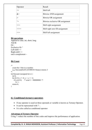 Compiled By: Er. K. KHAJA MOHIDEEN, Assistant Professor / Information Technology Page 43
Operator Result
<< Shift left
&= Bitwise AND assignment
|= Bitwise OR assignment
^= Bitwise exclusive OR assignment
>>= Shift right assignment
>>>= Shift right zero fill assignment
<<= Shift left assignment
Bit operations
Applied to char, int, short, long
And &
Or |
Exclusive Or ^
Left-shift <<
Right-shift >>
one's complement ~
Bit Count
/*
count the 1 bits in a number
e.g. bitcount(0x45) (01000101 binary) returns 3
*/
int bitcount (unsigned int x) {
int b;
for (b=0; x != 0; x = x >> 1)‫‏‬
if (x & 01) /* octal 1 = 000000001 */
b++;
return b;
}
6) Conditional (ternary) operators
 If any operator is used on three operands or variable is known as Ternary Operator.
 It can be represented with ? : .
 It is also called as conditional operator
Advantage of Ternary Operator
Using ?: reduce the number of line codes and improve the performance of application.
 
