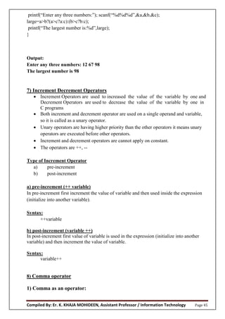 Compiled By: Er. K. KHAJA MOHIDEEN, Assistant Professor / Information Technology Page 45
printf(“Enter any three numbers:”); scanf(“%d%d%d”,&a,&b,&c);
large=a>b?(a>c?a:c):(b>c?b:c);
printf(“The largest number is:%d”,large);
}
Output:
Enter any three numbers: 12 67 98
The largest number is 98
7) Increment Decrement Operators
 Increment Operators are used to increased the value of the variable by one and
Decrement Operators are used to decrease the value of the variable by one in
C programs
 Both increment and decrement operator are used on a single operand and variable,
so it is called as a unary operator.
 Unary operators are having higher priority than the other operators it means unary
operators are executed before other operators.
 Increment and decrement operators are cannot apply on constant.
 The operators are ++, --
Type of Increment Operator
a) pre-increment
b) post-increment
a) pre-increment (++ variable)
In pre-increment first increment the value of variable and then used inside the expression
(initialize into another variable).
Syntax:
++variable
b) post-increment (variable ++)
In post-increment first value of variable is used in the expression (initialize into another
variable) and then increment the value of variable.
Syntax:
variable++
8) Comma operator
1) Comma as an operator:
 