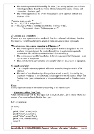 Compiled By: Er. K. KHAJA MOHIDEEN, Assistant Professor / Information Technology Page 46
 The comma operator (represented by the token, ) is a binary operator that evaluates
its first operand and discards the result, it then evaluates the second operand and
returns this value (and type).
 The comma operator has the lowest precedence of any C operator, and acts as a
sequence point.
/* comma as an operator */
int i = (5, 10); /* 10 is assigned to i*/
int j = (f1(), f2()); /* f1() is called (evaluated) first followed by f2().
The returned value of f2() is assigned to j */
2) Comma as a separator:
Comma acts as a separator when used with function calls and definitions, function
like macros, variable declarations, enum declarations, and similar constructs.
Why do we use the comma operator in C language?
 The comma operator is basically a binary operator that initially operates the first
available operand, discards the obtained result from it, evaluates the operands
present after this, and then returns the result/value accordingly.
 The comma sign is used for mainly two different purposes in the C language – as an
operator and as a separator.
 Thus, its behavior is very different according to where we place/use it in a program.
9) sizeof opearator
 It is a compile time unary operator which can be used to compute the size of its
operand.
 The result of sizeof is of unsigned integral type which is usually denoted by size_t.
sizeof can be applied to any data-type, including primitive types such as integer and
floating-point types, pointer types, or compound datatypes such as Structure, union
etc.
Usage
sizeof() operator is used in different way according to the operand type.
1. When operand is a Data Type.
When sizeof() is used with the data types such as int, float, char… etc it simply returns the
amount of memory is allocated to that data types.
Let’s see example:
int main()
{
printf("%lun", sizeof(char));
printf("%lun", sizeof(int));
printf("%lun", sizeof(float));
printf("%lu", sizeof(double));
return 0;
}
 