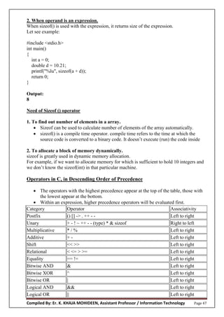 Compiled By: Er. K. KHAJA MOHIDEEN, Assistant Professor / Information Technology Page 47
2. When operand is an expression.
When sizeof() is used with the expression, it returns size of the expression.
Let see example:
#include <stdio.h>
int main()
{
int a = 0;
double d = 10.21;
printf("%lu", sizeof(a + d));
return 0;
}
Output:
8
Need of Sizeof () operator
1. To find out number of elements in a array.
 Sizeof can be used to calculate number of elements of the array automatically.
 sizeof() is a compile time operator. compile time refers to the time at which the
source code is converted to a binary code. It doesn’t execute (run) the code inside
2. To allocate a block of memory dynamically.
sizeof is greatly used in dynamic memory allocation.
For example, if we want to allocate memory for which is sufficient to hold 10 integers and
we don’t know the sizeof(int) in that particular machine.
Operators in C, in Descending Order of Precedence
 The operators with the highest precedence appear at the top of the table, those with
the lowest appear at the bottom.
 Within an expression, higher precedence operators will be evaluated first.
Category Operator Associativity
Postfix () [] -> . ++ - - Left to right
Unary + - ! ~ ++ - - (type) * & sizeof Right to left
Multiplicative * / % Left to right
Additive + - Left to right
Shift << >> Left to right
Relational < <= > >= Left to right
Equality == != Left to right
Bitwise AND & Left to right
Bitwise XOR ^ Left to right
Bitwise OR | Left to right
Logical AND && Left to right
Logical OR || Left to right
 