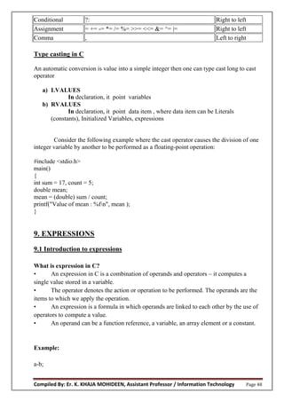 Compiled By: Er. K. KHAJA MOHIDEEN, Assistant Professor / Information Technology Page 48
Conditional ?: Right to left
Assignment = += -= *= /= %= >>= <<= &= ^= |= Right to left
Comma , Left to right
Type casting in C
An automatic conversion is value into a simple integer then one can type cast long to cast
operator
a) LVALUES
In declaration, it point variables
b) RVALUES
In declaration, it point data item , where data item can be Literals
(constants), Initialized Variables, expressions
Consider the following example where the cast operator causes the division of one
integer variable by another to be performed as a floating-point operation:
#include <stdio.h>
main()
{
int sum = 17, count = 5;
double mean;
mean = (double) sum / count;
printf("Value of mean : %fn", mean );
}
9. EXPRESSIONS
9.1 Introduction to expressions
What is expression in C?
• An expression in C is a combination of operands and operators – it computes a
single value stored in a variable.
• The operator denotes the action or operation to be performed. The operands are the
items to which we apply the operation.
• An expression is a formula in which operands are linked to each other by the use of
operators to compute a value.
• An operand can be a function reference, a variable, an array element or a constant.
Example:
a-b;
 