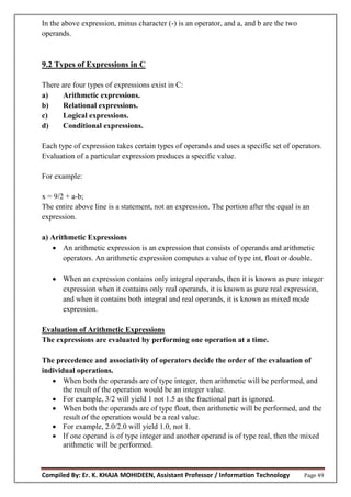 Compiled By: Er. K. KHAJA MOHIDEEN, Assistant Professor / Information Technology Page 49
In the above expression, minus character (-) is an operator, and a, and b are the two
operands.
9.2 Types of Expressions in C
There are four types of expressions exist in C:
a) Arithmetic expressions.
b) Relational expressions.
c) Logical expressions.
d) Conditional expressions.
Each type of expression takes certain types of operands and uses a specific set of operators.
Evaluation of a particular expression produces a specific value.
For example:
x = 9/2 + a-b;
The entire above line is a statement, not an expression. The portion after the equal is an
expression.
a) Arithmetic Expressions
 An arithmetic expression is an expression that consists of operands and arithmetic
operators. An arithmetic expression computes a value of type int, float or double.
 When an expression contains only integral operands, then it is known as pure integer
expression when it contains only real operands, it is known as pure real expression,
and when it contains both integral and real operands, it is known as mixed mode
expression.
Evaluation of Arithmetic Expressions
The expressions are evaluated by performing one operation at a time.
The precedence and associativity of operators decide the order of the evaluation of
individual operations.
 When both the operands are of type integer, then arithmetic will be performed, and
the result of the operation would be an integer value.
 For example, 3/2 will yield 1 not 1.5 as the fractional part is ignored.
 When both the operands are of type float, then arithmetic will be performed, and the
result of the operation would be a real value.
 For example, 2.0/2.0 will yield 1.0, not 1.
 If one operand is of type integer and another operand is of type real, then the mixed
arithmetic will be performed.
 