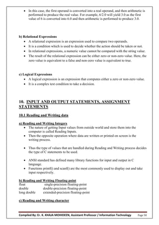 Compiled By: Er. K. KHAJA MOHIDEEN, Assistant Professor / Information Technology Page 50
 In this case, the first operand is converted into a real operand, and then arithmetic is
performed to produce the real value. For example, 6/2.0 will yield 3.0 as the first
value of 6 is converted into 6.0 and then arithmetic is performed to produce 3.0.
b) Relational Expressions
 A relational expression is an expression used to compare two operands.
 It is a condition which is used to decide whether the action should be taken or not.
 In relational expressions, a numeric value cannot be compared with the string value.
 The result of the relational expression can be either zero or non-zero value. Here, the
zero value is equivalent to a false and non-zero value is equivalent to true.
c) Logical Expressions
 A logical expression is an expression that computes either a zero or non-zero value.
 It is a complex test condition to take a decision.
10. INPUT AND OUTPUT STATEMENTS, ASSIGNMENT
STATEMENTS
10.1 Reading and Writing data
a) Reading and Writing Integers
 The nature of getting Input values from outside world and store them into the
computer is called Reading Inputs.
 Then the opposite operation where data are written or printed on screen is the
writing process.
 Thus the type of values that are handled during Reading and Writing process decides
the type of C statements to be used.
 ANSI standard has defined many library functions for input and output in C
language.
 Functions printf() and scanf() are the most commonly used to display out and take
input respectively.
b) Reading and Writing Floating point
float single-precision floating-point
double double-precision floating-point
long double extended-precision floating-point
c) Reading and Writing character
 
