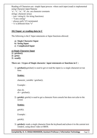 Compiled By: Er. K. KHAJA MOHIDEEN, Assistant Professor / Information Technology Page 51
Reading of Characters are simple Input process where each input (read) is implemented
using Character input Stateme
‘a‘, ‘t’, ‘n’, ‘0’, etc. are character constants
strings: character arrays
− (see <string.h> for string functions)
− "I am a string"
− always null (‘0’) terminated.
− 'x' is different from "x"
10.2 Input or reading data in C
The following is the C Input statements or Input functions allowed:
a) Single Character Input
b) String Input
c) Complicated Input
a) Single Character Input
1) getchar()
2) gets()
3) scanf()
There are 3-types of Single character input statements or functions in C :
1) getchar():getchar() is used to get or read the input (i.e a single character) at run
time.
Syntax:
character_variable =getchar();
Example :
char ch;
ch = getchar();
2) getch(): getch() is used to get a character from console but does not echo to the
screen
Syntax:
getch();
Example :
getch();
3) getche(): reads a single character from the keyboard and echoes it to the current text
window, using direct video or BIOS.
 