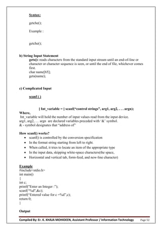 Compiled By: Er. K. KHAJA MOHIDEEN, Assistant Professor / Information Technology Page 52
Syntax:
getche();
Example :
getche();
b) String Input Statement
gets(): reads characters from the standard input stream until an end-of-line or
character or character sequence is seen, or until the end of file, whichever comes
first.
char name[65];
gets(name);
c) Complicated Input
scanf ( )
[ Int_variable = ] scanf(“c ntr l strings”, arg1, arg2, . . . argn);
Where,
Int_variable will hold the number of input values read from the input device.
arg1, arg2, … argn are declared variables preceded with ‘&’ symbol.
& - symbol designates that “address of”
How scanf() works?
 scanf() is controlled by the conversion specification
 In the format string starting from left to right.
 When called, it tries to locate an item of the appropriate type
 In the input data, skipping white-space characters(the space,
 Horizontal and vertical tab, form-feed, and new-line character)
Example
#include<stdio.h>
int main()
{
int c;
printf("Enter an Integer :”);
scanf(“%d",&c);
printf(“Entered value for c =%d”,c);
return 0;
}
Output
 