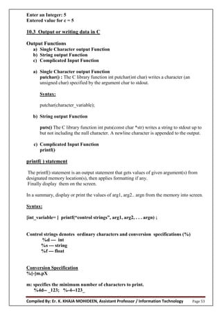 Compiled By: Er. K. KHAJA MOHIDEEN, Assistant Professor / Information Technology Page 53
Enter an Integer: 5
Entered value for c = 5
10.3 Output or writing data in C
Output Functions
a) Single Character output Function
b) String output Function
c) Complicated Input Function
a) Single Character output Function
putchar() : The C library function int putchar(int char) writes a character (an
unsigned char) specified by the argument char to stdout.
Syntax:
putchar(character_variable);
b) String output Function
puts() The C library function int puts(const char *str) writes a string to stdout up to
but not including the null character. A newline character is appended to the output.
c) Complicated Input Function
printf()
printf( ) statement
The printf() statement is an output statement that gets values of given argument(s) from
designated memory location(s), then applies formatting if any.
Finally display them on the screen.
In a summary, display or print the values of arg1, arg2.. argn from the memory into screen.
Syntax:
[int_variable ] printf(“c ntr l strings”, arg1, arg2, . . . argn) ;
Control strings denotes ordinary characters and conversion specifications (%)
%d --- int
%s --- string
%f --- float
Conversion Specification
%[-]m.pX
m: specifies the minimum number of characters to print.
%4d-- _123; %-4--123_
 