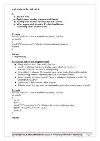 Compiled By: Er. K. KHAJA MOHIDEEN, Assistant Professor / Information Technology Page 54
p: depends on the choice of X
X:
-d: decimal form
-e: floating-point number in exponential format
-f: floating-p int number in “fixed decimal” f rmat
-g: either exponential format or fixed decimal format,
depending n the number’s size
Example
#include <stdio.h> //This is needed to run printf() function.
int main()
{
printf("C Programming"); //displays the content inside quotation
return 0;
}
Output
C Programming
Explanation of how this program works
 Every program starts from main() function.
 printf() is a library function to display output which only works if
#include<stdio.h>is included at the beginning.
 Here, stdio.h is a header file (standard input output header file) and #include is
command to paste the code from the header file when necessary.
 When compiler encounters printf() function and doesn't find stdio.h header file,
compiler shows error.
 Code return 0; indicates the end of program.
 You can ignore this statement but, it is good programming practice to use return 0;.
Example
#include <stdio.h> //This is needed to run printf() function.
int main()
{
int i,j;
float x;
printf("C Programmingnn"); //displays the content inside quotation
printf("i=%d, j=%d. x=%fn", i, j, x);
return 0;
}
Output
 