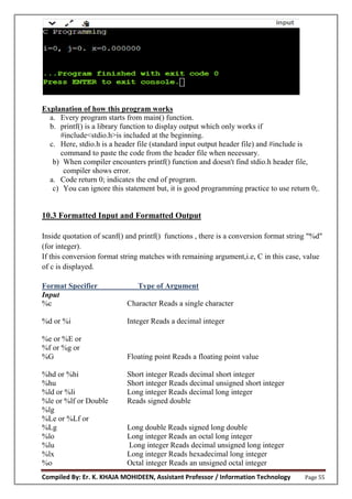 Compiled By: Er. K. KHAJA MOHIDEEN, Assistant Professor / Information Technology Page 55
Explanation of how this program works
a. Every program starts from main() function.
b. printf() is a library function to display output which only works if
#include<stdio.h>is included at the beginning.
c. Here, stdio.h is a header file (standard input output header file) and #include is
command to paste the code from the header file when necessary.
b) When compiler encounters printf() function and doesn't find stdio.h header file,
compiler shows error.
a. Code return 0; indicates the end of program.
c) You can ignore this statement but, it is good programming practice to use return 0;.
10.3 Formatted Input and Formatted Output
Inside quotation of scanf() and printf() functions , there is a conversion format string "%d"
(for integer).
If this conversion format string matches with remaining argument,i.e, C in this case, value
of c is displayed.
Format Specifier Type of Argument
Input
%c Character Reads a single character
%d or %i Integer Reads a decimal integer
%e or %E or
%f or %g or
%G Floating point Reads a floating point value
%hd or %hi Short integer Reads decimal short integer
%hu Short integer Reads decimal unsigned short integer
%ld or %li Long integer Reads decimal long integer
%le or %lf or Double Reads signed double
%lg
%Le or %Lf or
%Lg Long double Reads signed long double
%lo Long integer Reads an octal long integer
%lu Long integer Reads decimal unsigned long integer
%lx Long integer Reads hexadecimal long integer
%o Octal integer Reads an unsigned octal integer
 