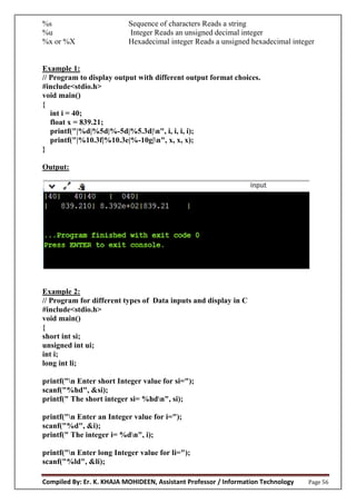 Compiled By: Er. K. KHAJA MOHIDEEN, Assistant Professor / Information Technology Page 56
%s Sequence of characters Reads a string
%u Integer Reads an unsigned decimal integer
%x or %X Hexadecimal integer Reads a unsigned hexadecimal integer
Example 1:
// Program to display output with different output format choices.
#include<stdio.h>
void main()
{
int i = 40;
float x = 839.21;
printf("|%d|%5d|%-5d|%5.3d|n", i, i, i, i);
printf("|%10.3f|%10.3e|%-10g|n", x, x, x);
}
Output:
Example 2:
// Program for different types of Data inputs and display in C
#include<stdio.h>
void main()
{
short int si;
unsigned int ui;
int i;
long int li;
printf("n Enter short Integer value for si=");
scanf("%hd", &si);
printf(" The short integer si= %hdn", si);
printf("n Enter an Integer value for i=");
scanf("%d", &i);
printf(" The integer i= %dn", i);
printf("n Enter long Integer value for li=");
scanf("%ld", &li);
 