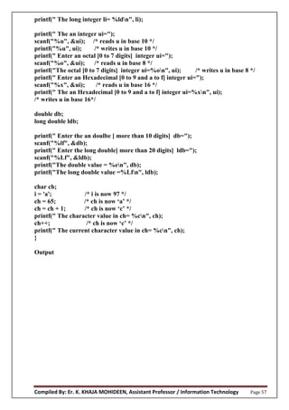 Compiled By: Er. K. KHAJA MOHIDEEN, Assistant Professor / Information Technology Page 57
printf(" The long integer li= %ldn", li);
printf(" The an integer ui=");
scanf("%u", &ui); /* reads u in base 10 */
printf("%u", ui); /* writes u in base 10 */
printf(" Enter an octal [0 to 7 digits] integer ui=");
scanf("%o", &ui); /* reads u in base 8 */
printf("The octal [0 to 7 digits] integer ui=%on", ui); /* writes u in base 8 */
printf(" Enter an Hexadecimal [0 to 9 and a to f] integer ui=");
scanf("%x", &ui); /* reads u in base 16 */
printf(" The an Hexadecimal [0 to 9 and a to f] integer ui=%xn", ui);
/* writes u in base 16*/
double db;
long double ldb;
printf(" Enter the an doulbe [ more than 10 digits] db=");
scanf("%lf", &db);
printf(" Enter the long double[ more than 20 digits] ldb=");
scanf("%Lf", &ldb);
printf("The double value = %en", db);
printf("The long double value =%Lfn", ldb);
char ch;
i = 'a'; /* i is now 97 */
ch 65; /* ch is n w ‘a’ */
ch ch 1; /* ch is n w ‘c’ */
printf(" The character value in ch= %cn", ch);
ch ; /* ch is n w ‘c’ */
printf(" The current character value in ch= %cn", ch);
}
Output
 