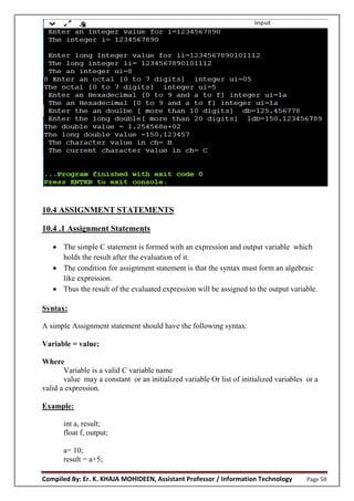 Compiled By: Er. K. KHAJA MOHIDEEN, Assistant Professor / Information Technology Page 58
10.4 ASSIGNMENT STATEMENTS
10.4 .1 Assignment Statements
 The simple C statement is formed with an expression and output variable which
holds the result after the evaluation of it.
 The condition for assignment statement is that the syntax must form an algebraic
like expression.
 Thus the result of the evaluated expression will be assigned to the output variable.
Syntax:
A simple Assignment statement should have the following syntax:
Variable = value;
Where
Variable is a valid C variable name
value may a constant or an initialized variable Or list of initialized variables or a
valid a expression.
Example:
int a, result;
float f, output;
a= 10;
result = a+5;
 