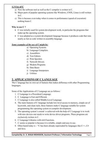 Compiled By: Er. K. KHAJA MOHIDEEN, Assistant Professor / Information Technology Page 6
1.3 Use of C
a) Now the software tool as well as the C compiler is written in C.
b) Major parts of popular operating systems like Windows, UNIX, Linux is still written
in C.
c) This is because even today when it comes to performance (speed of execution)
nothing beats C.
Why to use C ?
 C was initially used for system development work, in particular the programs that
make-up the operating system.
 C was adopted as a system development language because it produces code that runs
nearly as fast as code written in assembly language.
Some examples of the use of C might be:
a) Operating Systems
b) Language Compilers
c) Assemblers
d) Text Editors
e) Print Spoolers
f) Network Drivers
g) Modern Programs
h) Data Bases
i) Language Interpreters
j) Utilities
2. APPLICATIONS OF C LANGUAGE
The C language has its own set of features that makes difference with other Programming
languages.
Some of the Applications of C Language are as follows:
1. C Language is a Procedural Language.
2. C Language is Fast and Efficient.
3. C Language is also called Middle-Level Language.
4. The main features of C language include low-level access to memory, simple set of
keywords, and clean style, these features make C language suitable for system
programming like operating system or compiler development.
5. The operating system’s extend is achieved with the help of C Language is to work
with new devices one needs to write device driver programs. These programs are
exclusively written in C.
6. C Language Libraries with rich Functions.
7. C seems so popular is because it is reliable, simple and easy to use.
8. Often heard today is – “C has been already superseded by languages like C++, C#
and Java.
 
