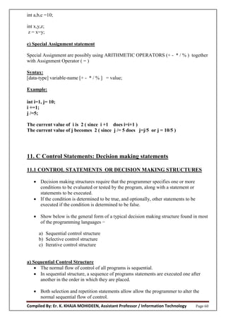 Compiled By: Er. K. KHAJA MOHIDEEN, Assistant Professor / Information Technology Page 60
int a,b,c =10;
int x,y,z;
z = x=y;
c) Special Assignment statement
Special Assignment are possibly using ARITHMETIC OPERATORS (+ - * / % ) together
with Assignment Operator ( = )
Syntax:
[data-type] variable-name [+ - * / % ] = value;
Example:
int i=1, j= 10;
i +=1;
j /=5;
The current value of i is 2 ( since i +1 does i=i+1 )
The current value of j becomes 2 ( since j /= 5 does j=j/5 or j = 10/5 )
11. C Control Statements: Decision making statements
11.1 CONTROL STATEMENTS OR DECISION MAKING STRUCTURES
 Decision making structures require that the programmer specifies one or more
conditions to be evaluated or tested by the program, along with a statement or
statements to be executed.
 If the condition is determined to be true, and optionally, other statements to be
executed if the condition is determined to be false.
 Show below is the general form of a typical decision making structure found in most
of the programming languages −
a) Sequential control structure
b) Selective control structure
c) Iterative control structure
a) Sequential Control Structure
 The normal flow of control of all programs is sequential.
 In sequential structure, a sequence of programs statements are executed one after
another in the order in which they are placed.
 Both selection and repetition statements allow allow the programmer to alter the
normal sequential flow of control.
 