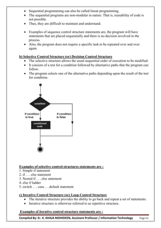 Compiled By: Er. K. KHAJA MOHIDEEN, Assistant Professor / Information Technology Page 61
 Sequential programming can also be called linear programming.
 The sequential programs are non-modular in nature. That is, reusability of code is
not possible.
 Thus, they are difficult to maintain and understand.
 Examples of sequence control structure statements are, the program will have
statements that are placed sequentially and there is no decision involved in the
process.
 Also, the program does not require a specific task to be repeated over and over
again.
b) Selective Control Structure (or) Decision Control Structure
 The selective structure allows the usual sequential order of execution to be modified.
 It consists of a test for a condition followed by alternative paths that the program can
follow.
 The program selects one of the alternative paths depending upon the result of the test
for condition.
Examples of selective control structures statements are :
1. Simple if statement
2. if . . . else statement
3. Nested if . . . else statement
4. else if ladder
5. switch . . . case . . .default statement
c) Iterative Control Structure (or) Loop Control Structure
 The iterative structure provides the ability to go back and repeat a set of statements.
 Iterative structure is otherwise referred to as repetitive structure.
Examples of iterative control structure statements are :
 