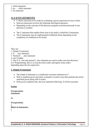 Compiled By: Er. K. KHAJA MOHIDEEN, Assistant Professor / Information Technology Page 62
1. while statement
2. do . . . while statement
3. for statement
11.2 if STATEMENTS
 C allows decisions to be made by evaluating a given expression as true or false.
 Such an expression involves the relational and logical operators.
 Depending on the outcome of the decision, program execution proceeds in one
direction or another.
 The C statement that enables these tests to be made is called the if statements.
 The if statements may be implemented in different forms depending on the
complexity of conditions to be tested.
They are :
1. Simple if statement
2. if . . . else statement
3. Nested if . . . else statement
4. else if ladder
5. The if, if...else and nested if...else statement are used to make one-time decisions
in C Programming, that is, to execute some code/s and ignore some code/s
depending upon the test expression.
1. Simple if statement
 The simple if statement is a conditional execution statement in C.
 With a condition given and when evaluated, if result is true then perform the action
statement given along with if syntax.
 If the given condition fails, the next statement following if will be executed.
Syntax
if (expression)
statement;
or
if (expression)
{
Block of statements;
}
 