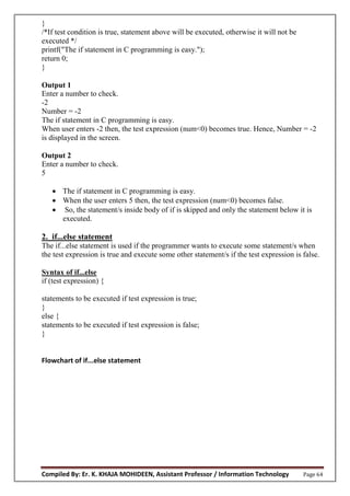 Compiled By: Er. K. KHAJA MOHIDEEN, Assistant Professor / Information Technology Page 64
}
/*If test condition is true, statement above will be executed, otherwise it will not be
executed */
printf("The if statement in C programming is easy.");
return 0;
}
Output 1
Enter a number to check.
-2
Number = -2
The if statement in C programming is easy.
When user enters -2 then, the test expression (num<0) becomes true. Hence, Number = -2
is displayed in the screen.
Output 2
Enter a number to check.
5
 The if statement in C programming is easy.
 When the user enters 5 then, the test expression (num<0) becomes false.
 So, the statement/s inside body of if is skipped and only the statement below it is
executed.
2. if...else statement
The if...else statement is used if the programmer wants to execute some statement/s when
the test expression is true and execute some other statement/s if the test expression is false.
Syntax of if...else
if (test expression) {
statements to be executed if test expression is true;
}
else {
statements to be executed if test expression is false;
}
Flowchart of if...else statement
 