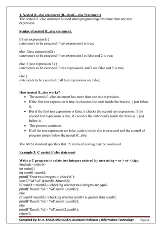 Compiled By: Er. K. KHAJA MOHIDEEN, Assistant Professor / Information Technology Page 66
3. Nested if...else statement (if...elseif....else Statement)
The nested if...else statement is used when program requires more than one test
expression.
Syntax of nested if...else statement.
if (test expression1){
statement/s to be executed if test expression1 is true;
}
else if(test expression2) {
statement/s to be executed if test expression1 is false and 2 is true;
}
else if (test expression 3) {
statement/s to be executed if text expression1 and 2 are false and 3 is true;
}
else {
statements to be executed if all test expressions are false;
}
How nested if...else works?
 The nested if...else statement has more than one test expression.
 If the first test expression is true, it executes the code inside the braces{ } just below
it.
 But if the first test expression is false, it checks the second test expression. If the
second test expression is true, it executes the statement/s inside the braces{ } just
below it.
 This process continues.
 If all the test expression are false, code/s inside else is executed and the control of
program jumps below the nested if...else
The ANSI standard specifies that 15 levels of nesting may be continued.
Example 3: C nested if else statement
Write a C program to relate two integers entered by user using = or > or < sign.
#include <stdio.h>
int main(){
int numb1, numb2;
printf("Enter two integers to checkn");
scanf("%d %d",&numb1,&numb2);
if(numb1==numb2) //checking whether two integers are equal.
printf("Result: %d = %d",numb1,numb2);
else
if(numb1>numb2) //checking whether numb1 is greater than numb2.
printf("Result: %d > %d",numb1,numb2);
else
printf("Result: %d > %d",numb2,numb1);
return 0;
 