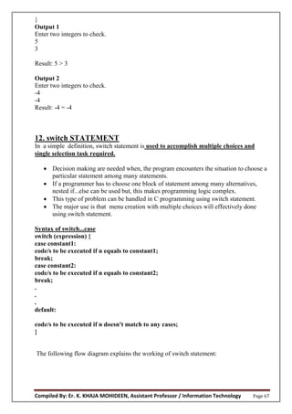 Compiled By: Er. K. KHAJA MOHIDEEN, Assistant Professor / Information Technology Page 67
}
Output 1
Enter two integers to check.
5
3
Result: 5 > 3
Output 2
Enter two integers to check.
-4
-4
Result: -4 = -4
12. switch STATEMENT
In a simple definition, switch statement is used to accomplish multiple choices and
single selection task required.
 Decision making are needed when, the program encounters the situation to choose a
particular statement among many statements.
 If a programmer has to choose one block of statement among many alternatives,
nested if...else can be used but, this makes programming logic complex.
 This type of problem can be handled in C programming using switch statement.
 The major use is that menu creation with multiple choices will effectively done
using switch statement.
Syntax of switch...case
switch (expression) {
case constant1:
code/s to be executed if n equals to constant1;
break;
case constant2:
code/s to be executed if n equals to constant2;
break;
.
.
.
default:
code/s to be executed if n doesn't match to any cases;
}
The following flow diagram explains the working of switch statement:
 