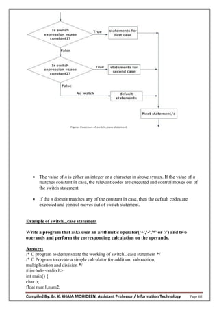Compiled By: Er. K. KHAJA MOHIDEEN, Assistant Professor / Information Technology Page 68
 The value of n is either an integer or a character in above syntax. If the value of n
matches constant in case, the relevant codes are executed and control moves out of
the switch statement.
 If the n doesn't matches any of the constant in case, then the default codes are
executed and control moves out of switch statement.
Example of switch...case statement
Write a program that asks user an arithmetic operator('+','-','*' or '/') and two
operands and perform the corresponding calculation on the operands.
Answer:
/* C program to demonstrate the working of switch...case statement */
/* C Program to create a simple calculator for addition, subtraction,
multiplication and division */
# include <stdio.h>
int main() {
char o;
float num1,num2;
 