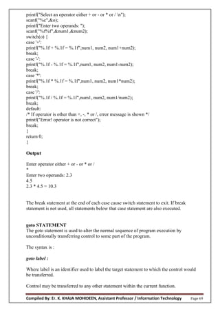 Compiled By: Er. K. KHAJA MOHIDEEN, Assistant Professor / Information Technology Page 69
printf("Select an operator either + or - or * or / n");
scanf("%c",&o);
printf("Enter two operands: ");
scanf("%f%f",&num1,&num2);
switch(o) {
case '+':
printf("%.1f + %.1f = %.1f",num1, num2, num1+num2);
break;
case '-':
printf("%.1f - %.1f = %.1f",num1, num2, num1-num2);
break;
case '*':
printf("%.1f * %.1f = %.1f",num1, num2, num1*num2);
break;
case '/':
printf("%.1f / %.1f = %.1f",num1, num2, num1/num2);
break;
default:
/* If operator is other than +, -, * or /, error message is shown */
printf("Error! operator is not correct");
break;
}
return 0;
}
Output
Enter operator either + or - or * or /
*
Enter two operands: 2.3
4.5
2.3 * 4.5 = 10.3
The break statement at the end of each case cause switch statement to exit. If break
statement is not used, all statements below that case statement are also executed.
goto STATEMENT
The goto statement is used to alter the normal sequence of program execution by
unconditionally transferring control to some part of the program.
The syntax is :
goto label :
Where label is an identifier used to label the target statement to which the control would
be transferred.
Control may be transferred to any other statement within the current function.
 