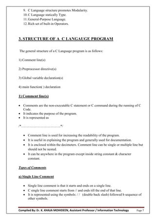 Compiled By: Er. K. KHAJA MOHIDEEN, Assistant Professor / Information Technology Page 7
9. C Language structure promotes Modularity.
10.C Language statically Type.
11.General-Purpose Language.
12.Rich set of built-in Operators.
3. STRUCTURE OF A C LANGAUGE PROGRAM
The general structure of a C Language program is as follows:
1) Comment line(s)
2) Preprocessor directive(s)
3) Global variable declaration(s)
4) main function( ) declaration
1) Comment line(s)
 Comments are the non-executable C statement or C command during the running of C
Code.
 It indicates the purpose of the program.
 It is represented as
/*……………………………..*/
 Comment line is used for increasing the readability of the program.
 It is useful in explaining the program and generally used for documentation.
 It is enclosed within the decimeters. Comment line can be single or multiple line but
should not be nested.
 It can be anywhere in the program except inside string constant & character
constant.
Types of Comments
a) Single Line Comment
 Single line comment is that it starts and ends on a single line.
 C single line comment starts from // and ends till the end of that line.
 It is represented using the symbols: / / (double back slash) followed b sequence of
other symbols.
 