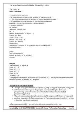 Compiled By: Er. K. KHAJA MOHIDEEN, Assistant Professor / Information Technology Page 70
The target function must be labeled followed by a colon.
The syntax is :
label : statement ;
Example of goto statement
/* C program to demonstrate the working of goto statement. */
/* This program calculates the average of numbers entered by user. */
/* If user enters negative number, it ignores that number and
calculates the average of number entered before it.*/
# include <stdio.h>
int main(){
float num,average,sum;
int i,n;
printf("Maximum no. of inputs: ");
scanf("%d",&n);
for(i=1;i<=n;++i){
printf("Enter n%d: ",i);
scanf("%f",&num);
if(num<0.0)
goto jump; /* control of the program moves to label jump */
sum=sum+num;
}
jump:
average=sum/(i-1);
printf("Average: %.2f",average);
return 0;
}
Output
Maximum no. of inputs: 4
Enter n1: 1.5
Enter n2: 12.5
Enter n3: 7.2
Enter n4: -1
Average: 7.07
Though goto statement is included in ANSI standard of C, use of goto statement should be
reduced as much as possible in a program.
Reasons to avoid goto statement
 Though, using goto statement give power to jump to any part of program, using goto
 statement makes the logic of the program complex and tangled. In modern
programming, goto statement is considered a harmful construct and a bad
programming practice.
 The goto statement can be replaced in most of C program with the use of break and
 continue statements. In fact, any program in C programming can be perfectly written
without the use of goto statement.
All programmer should try to avoid goto statement as possible as they can.
 