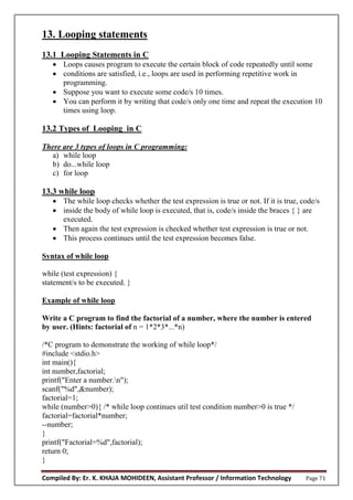 Compiled By: Er. K. KHAJA MOHIDEEN, Assistant Professor / Information Technology Page 71
13. Looping statements
13.1 Looping Statements in C
 Loops causes program to execute the certain block of code repeatedly until some
 conditions are satisfied, i.e., loops are used in performing repetitive work in
programming.
 Suppose you want to execute some code/s 10 times.
 You can perform it by writing that code/s only one time and repeat the execution 10
times using loop.
13.2 Types of Looping in C
There are 3 types of loops in C programming:
a) while loop
b) do...while loop
c) for loop
13.3 while loop
 The while loop checks whether the test expression is true or not. If it is true, code/s
 inside the body of while loop is executed, that is, code/s inside the braces { } are
executed.
 Then again the test expression is checked whether test expression is true or not.
 This process continues until the test expression becomes false.
Syntax of while loop
while (test expression) {
statement/s to be executed. }
Example of while loop
Write a C program to find the factorial of a number, where the number is entered
by user. (Hints: factorial of n = 1*2*3*...*n)
/*C program to demonstrate the working of while loop*/
#include <stdio.h>
int main(){
int number,factorial;
printf("Enter a number.n");
scanf("%d",&number);
factorial=1;
while (number>0){ /* while loop continues util test condition number>0 is true */
factorial=factorial*number;
--number;
}
printf("Factorial=%d",factorial);
return 0;
}
 