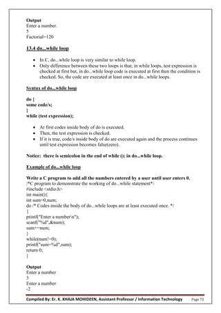 Compiled By: Er. K. KHAJA MOHIDEEN, Assistant Professor / Information Technology Page 72
Output
Enter a number.
5
Factorial=120
13.4 do...while loop
 In C, do...while loop is very similar to while loop.
 Only difference between these two loops is that, in while loops, test expression is
checked at first but, in do...while loop code is executed at first then the condition is
checked. So, the code are executed at least once in do...while loops.
Syntax of do...while loop
do {
some code/s;
}
while (test expression);
 At first codes inside body of do is executed.
 Then, the test expression is checked.
 If it is true, code/s inside body of do are executed again and the process continues
until test expression becomes false(zero).
Notice: there is semicolon in the end of while (); in do...while loop.
Example of do...while loop
Write a C program to add all the numbers entered by a user until user enters 0.
/*C program to demonstrate the working of do...while statement*/
#include <stdio.h>
int main(){
int sum=0,num;
do /* Codes inside the body of do...while loops are at least executed once. */
{
printf("Enter a numbern");
scanf("%d",&num);
sum+=num;
}
while(num!=0);
printf("sum=%d",sum);
return 0;
}
Output
Enter a number
3
Enter a number
-2
 