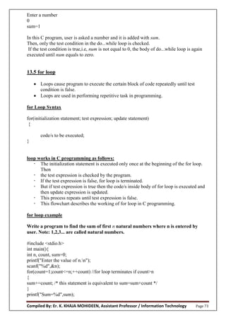 Compiled By: Er. K. KHAJA MOHIDEEN, Assistant Professor / Information Technology Page 73
Enter a number
0
sum=1
In this C program, user is asked a number and it is added with sum.
Then, only the test condition in the do...while loop is checked.
If the test condition is true,i.e, num is not equal to 0, the body of do...while loop is again
executed until num equals to zero.
13.5 for loop
 Loops cause program to execute the certain block of code repeatedly until test
condition is false.
 Loops are used in performing repetitive task in programming.
for Loop Syntax
for(initialization statement; test expression; update statement)
{
code/s to be executed;
}
loop works in C programming as follows:
 The initialization statement is executed only once at the beginning of the for loop.
Then
 the test expression is checked by the program.
 If the test expression is false, for loop is terminated.
 But if test expression is true then the code/s inside body of for loop is executed and
then update expression is updated.
 This process repeats until test expression is false.
 This flowchart describes the working of for loop in C programming.
for loop example
Write a program to find the sum of first n natural numbers where n is entered by
user. Note: 1,2,3... are called natural numbers.
#include <stdio.h>
int main(){
int n, count, sum=0;
printf("Enter the value of n.n");
scanf("%d",&n);
for(count=1;count<=n;++count) //for loop terminates if count>n
{
sum+=count; /* this statement is equivalent to sum=sum+count */
}
printf("Sum=%d",sum);
 