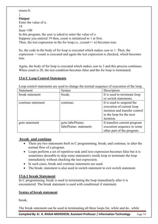 Compiled By: Er. K. KHAJA MOHIDEEN, Assistant Professor / Information Technology Page 74
return 0;
}
Output
Enter the value of n.
19
Sum=190
In this program, the user is asked to enter the value of n.
Suppose you entered 19 then, count is initialized to 1 at first.
Then, the test expression in the for loop,i.e., (count<= n) becomes true.
So, the code in the body of for loop is executed which makes sum to 1. Then, the
expression ++count is executed and again the test expression is checked, which becomes
true.
Again, the body of for loop is executed which makes sum to 3 and this process continues.
When count is 20, the test condition becomes false and the for loop is terminated.
13.6 C Loop Control Statements
Loop control statements are used to change the normal sequence of execution of the loop.
Statement Syntax Description
break statement break; It is used to terminate loop
or switch statements.
continue statement continue; It is used to suspend the
execution of current loop
iteration and transfer control
to the loop for the next
iteration.
goto statement goto labelName;
labelName: statement;
It transfers current program
execution sequence to some
other part of the program.
break and continue
 There are two statements built in C programming, break; and continue; to alter the
normal flow of a program.
 Loops perform a set of repetitive task until text expression becomes false but it is
sometimes desirable to skip some statement/s inside loop or terminate the loop
immediately without checking the test expression.
 In such cases, break and continue statements are used.
 The break; statement is also used in switch statement to exit switch statement.
13.6.1 break Statement
In C programming, break is used in terminating the loop immediately after it is
encountered. The break statement is used with conditional if statement.
Syntax of break statement
break;
The break statement can be used in terminating all three loops for, while and do...while
 