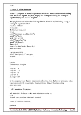 Compiled By: Er. K. KHAJA MOHIDEEN, Assistant Professor / Information Technology Page 75
loops.
Example of break statement
Write a C program to find average of maximum of n positive numbers entered by
user. But, if the input is negative, display the average(excluding the average of
negative input) and end the program.
/* C program to demonstrate the working of break statement by terminating a loop, if
user inputs negative number*/
# include <stdio.h>
int main(){
float num,average,sum;
int i,n;
printf("Maximum no. of inputsn");
scanf("%d",&n);
for(i=1;i<=n;++i){
printf("Enter n%d: ",i);
scanf("%f",&num);
if(num<0.0)
break; //for loop breaks if num<0.0
sum=sum+num;
}
average=sum/(i-1);
printf("Average=%.2f",average);
return 0;
}
Output
Maximum no. of inputs
4
Enter n1: 1.5
Enter n2: 12.5
Enter n3: 7.2
Enter n4: -1
Average=7.07
In this program, when the user inputs number less than zero, the loop is terminated using
break statement with executing the statement below it i.e., without executing
sum=sum+num.
13.6.2 continue Statement
It is sometimes desirable to skip some statements inside the
loop.
In such cases, continue statements are used.
Syntax of continue Statement
continue;
 