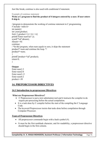 Compiled By: Er. K. KHAJA MOHIDEEN, Assistant Professor / Information Technology Page 76
Just like break, continue is also used with conditional if statement.
Example of continue statement
Write a C program to find the product of 4 integers entered by a user. If user enters
0 skip it.
//program to demonstrate the working of continue statement in C programming
# include <stdio.h>
int main(){
int i,num,product;
for(i=1,product=1;i<=4;++i){
printf("Enter num%d:",i);
scanf("%d",&num);
if(num==0)
continue;
/ *In this program, when num equals to zero, it skips the statement
product*=num and continue the loop. */
product*=num;
}
printf("product=%d",product);
return 0;
}
Output
Enter num1:3
Enter num2:0
Enter num3:-5
Enter num4:2
product=-30
14. PREPORCESSOR DIRECTIVES
14.1 Introduction to preprocessor Directives
What are Preprocessor Directives?
 C Preprocessor is just a text substitution tool and it instructs the compiler to do
require pre-processing before the actual compilation.
 It is a task done by C compiler before the start of the compiling the C Language
Code.
 The keyword Preprocessor insists that tasks done before compilation through
Computer Processor.
Types of Preprocessor Directives
 All preprocessor commands begin with a hash symbol (#).
 It must be the first nonblank character, and for readability, a preprocessor directive
should begin in the first column.
 