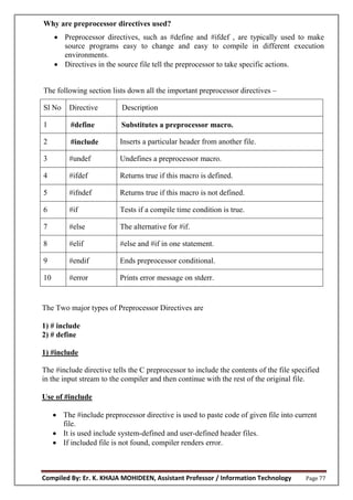 Compiled By: Er. K. KHAJA MOHIDEEN, Assistant Professor / Information Technology Page 77
Why are preprocessor directives used?
 Preprocessor directives, such as #define and #ifdef , are typically used to make
source programs easy to change and easy to compile in different execution
environments.
 Directives in the source file tell the preprocessor to take specific actions.
The following section lists down all the important preprocessor directives –
Sl No Directive Description
1 #define Substitutes a preprocessor macro.
2 #include Inserts a particular header from another file.
3 #undef Undefines a preprocessor macro.
4 #ifdef Returns true if this macro is defined.
5 #ifndef Returns true if this macro is not defined.
6 #if Tests if a compile time condition is true.
7 #else The alternative for #if.
8 #elif #else and #if in one statement.
9 #endif Ends preprocessor conditional.
10 #error Prints error message on stderr.
The Two major types of Preprocessor Directives are
1) # include
2) # define
1) #include
The #include directive tells the C preprocessor to include the contents of the file specified
in the input stream to the compiler and then continue with the rest of the original file.
Use of #include
 The #include preprocessor directive is used to paste code of given file into current
file.
 It is used include system-defined and user-defined header files.
 If included file is not found, compiler renders error.
 