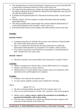 Compiled By: Er. K. KHAJA MOHIDEEN, Assistant Professor / Information Technology Page 78
 The #include directive works by directing the C preprocessor to scan the specified file
as input before continuing with the rest of the current source file.
 The output from the preprocessor contains the output already generated, followed by
the output resulting from the included file, followed by the output that comes from the
text after the #include directive.
 It includes the designated header file ( filename.h) located anywhere rom the current
drive.
 #include<stdio.h> tells the compiler to include information about the standard
input/output library.
 The stdio.h (standard input output header file) contains definition &declaration of
system defined function such as printf( ), scanf( ), pow( ) etc.
 Generally printf() function used to display and scanf() function used to read value.
Example:
#include<stdio.h>
 C preprocessing directive #include, like you have seen inclusion of stdio.h header
file, which comes along with your compiler.
 stdio. h is a header file which has the necessary information to include the
input/output related functions in our program. For example, printf, scanf etc.
 If we want to use printf or scanf function in our program, we should include the
stdio. h header file in our source code.
#include “stdi .h”
 The above searches in the current folder of the current drive ( usually C Drive)
2) #define
 #define is a preprocessor directive that is used to define macros in a C program.
 #define is also known as a macros directive.
 #define directive is used to declare some constant values or an expression with a
name that can be used throughout our C program.
Example:
 It defines a new name for the constant value.
 It is also used in symbolic constant such as #define PI 3.14(value).
That is,
#define PI 3.14
 The above statement defines the name PI for the constant value 3.14.
 Thus, we can use PI instead of 3.14 after this , anywhere in the current program.
 #define used to creates a macro, which is the association of an identifier or
parameterized identifier with a token string.
 After the macro is defined, the compiler can substitute the token string for each
occurrence of the identifier in the source file.
 