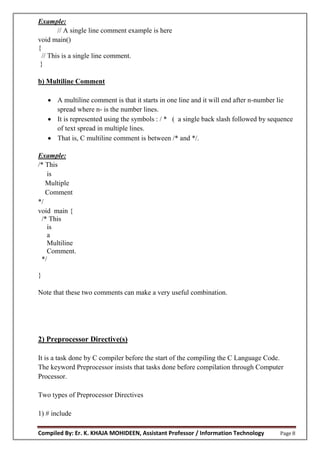 Compiled By: Er. K. KHAJA MOHIDEEN, Assistant Professor / Information Technology Page 8
Example:
// A single line comment example is here
void main()
{
// This is a single line comment.
}
b) Multiline Comment
 A multiline comment is that it starts in one line and it will end after n-number lie
spread where n- is the number lines.
 It is represented using the symbols : / * ( a single back slash followed by sequence
of text spread in multiple lines.
 That is, C multiline comment is between /* and */.
Example:
/* This
is
Multiple
Comment
*/
void main {
/* This
is
a
Multiline
Comment.
*/
}
Note that these two comments can make a very useful combination.
2) Preprocessor Directive(s)
It is a task done by C compiler before the start of the compiling the C Language Code.
The keyword Preprocessor insists that tasks done before compilation through Computer
Processor.
Two types of Preprocessor Directives
1) # include
 