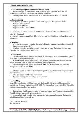 Compiled By: Er. K. KHAJA MOHIDEEN, Assistant Professor / Information Technology Page 80
Lets now understand the steps
1. Editor-Type your program in editor(source code).
• Preprocessing-During this step, the C source code is expanded based on the
preprocessor directives like as #include, #ifdef, #define etc.
• The expanded source code is stored in an intermediate file with .i extension.
a) Pre-processing
This is the first phase through which source code is passed. This phase include:
• Removal of Comments
• Expansion of Macros
• Expansion of the included files.
The preprocessed output is stored in the filename.i. Let’s see what’s inside filename.i:
using $vi filename.i
In the above output, source file is filled with lots and lots of info, but at the end our code is
preserved.
b) Analysis:
• printf contains now a + b rather than add(a, b) that’s because macros have expanded.
• Comments are stripped off.
• #include<stdio.h> is missing instead we see lots of code. So header files has been
expanded and included in our source file.
2. Compilation
• The expanded source code is then passed to the compiler, which identifies the syntax
error in the expanded source code.
• If the expanded source code is error free, then the compiler transfer the expanded
source code in C, into an equivalent assembly language program.
• The assembly code is typically stored in .ASM file. So our first.c file would be
changed and stored in first.ASM.
• The next step is to compile filename.i and produce an; intermediate compiled output
file filename.s.
• This file is in assembly level instructions.
• Let’s see through this file using $vi filename.s
3. Assembling
Assembler translate the .ASM program into Relocatable Object code. Thus assembler
translate our first.asm file into first.OBJ. .OBJ file is one of the binary file. This object file
contained header and several section.
• In this phase the filename.s is taken as input and turned into filename.o by assembler.
This file contain machine level instructions.
• At this phase, only existing code is converted into machine language, the function
calls like printf() are not resolved.
Let’s view this file using
$vi filename.o
 